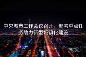 中央城市工作會議召開，部署重點任務助力新型城鎮化建設