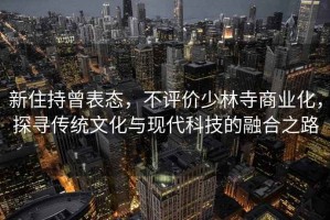 新住持曾表態，不評價少林寺商業化，探尋傳統文化與現代科技的融合之路