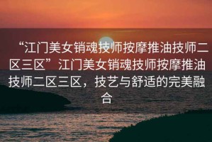 “江門美女銷魂技師按摩推油技師二區三區”江門美女銷魂技師按摩推油技師二區三區，技藝與舒適的完美融合