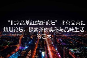 “北京品茶紅蜻蜓論壇”北京品茶紅蜻蜓論壇，探索茶的奧秘與品味生活的藝術