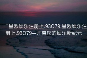 “星歐娛樂注冊上.93O79.星歐娛樂注冊上.93O79—開啟您的娛樂新紀元