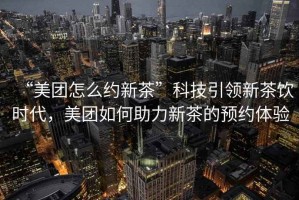 “美團(tuán)怎么約新茶”科技引領(lǐng)新茶飲時代，美團(tuán)如何助力新茶的預(yù)約體驗(yàn)