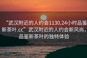 “武漢附近的人約會1130.24小時品鑒新茶葉.cc”武漢附近的人約會新風尚，品鑒新茶葉的獨特體驗