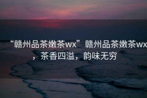 “贛州品茶嫩茶wx”贛州品茶嫩茶wx，茶香四溢，韻味無窮