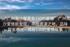 “廣州南沙哪里有150的愛情”廣州南沙愛情新發(fā)現(xiàn)，尋找浪漫之地，品味甜蜜時光—揭秘150的愛情故事