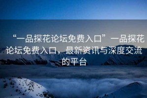 “一品探花論壇免費入口”一品探花論壇免費入口，最新資訊與深度交流的平臺
