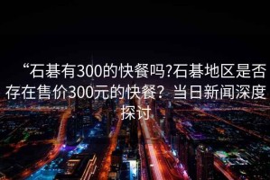 “石碁有300的快餐嗎?石碁地區(qū)是否存在售價(jià)300元的快餐？當(dāng)日新聞深度探討