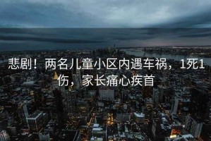 悲劇！兩名兒童小區(qū)內(nèi)遇車禍，1死1傷，家長痛心疾首