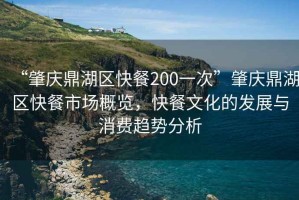 “肇慶鼎湖區快餐200一次”肇慶鼎湖區快餐市場概覽，快餐文化的發展與消費趨勢分析
