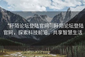 “阡陌論壇登陸官網”阡陌論壇登陸官網，探索科技前沿，共享智慧生活