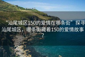 “汕尾城區150的愛情在哪條街”探尋汕尾城區，哪條街藏著150的愛情故事？