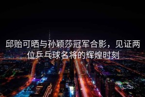 邱貽可曬與孫穎莎冠軍合影，見證兩位乒乓球名將的輝煌時(shí)刻