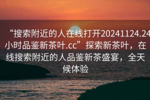 “搜索附近的人在線打開20241124.24小時品鑒新茶葉.cc”探索新茶葉，在線搜索附近的人品鑒新茶盛宴，全天候體驗