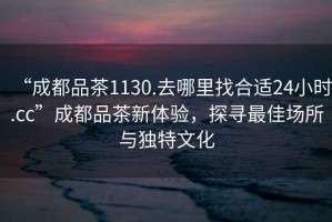 “成都品茶1130.去哪里找合適24小時.cc”成都品茶新體驗，探尋最佳場所與獨特文化