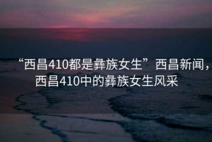 “西昌410都是彝族女生”西昌新聞，西昌410中的彝族女生風采