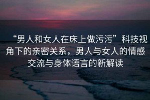“男人和女人在床上做污污”科技視角下的親密關(guān)系，男人與女人的情感交流與身體語(yǔ)言的新解讀