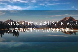 “KTV最熱門葷素游戲排名”KTV最熱門葷素游戲排名，引領娛樂新潮流