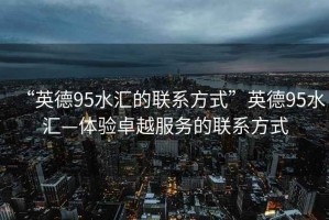 “英德95水匯的聯系方式”英德95水匯—體驗卓越服務的聯系方式