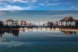 伊朗邊境上空風云突變，外媒曝伊朗擊落一架死神無人機