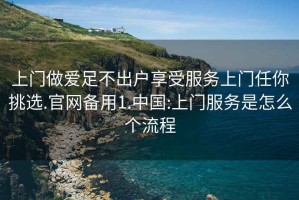 上門做愛足不出戶享受服務上門任你挑選.官網備用1.中國:上門服務是怎么個流程