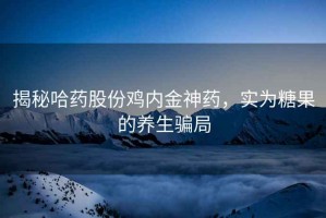 揭秘哈藥股份雞內(nèi)金神藥，實(shí)為糖果的養(yǎng)生騙局