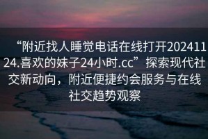 “附近找人睡覺電話在線打開20241124.喜歡的妹子24小時.cc”探索現代社交新動向，附近便捷約會服務與在線社交趨勢觀察