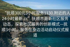 “撫順300元3小時服務(wù)1130.附近的人24小時最新.cc”撫順市最新社區(qū)服務(wù)動態(tài)，探索社區(qū)服務(wù)的創(chuàng)新模式—撫順3小時，服務(wù)在身邊活動啟動儀式報道