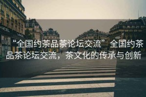 “全國約茶品茶論壇交流”全國約茶品茶論壇交流，茶文化的傳承與創新