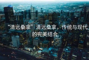 “清遠桑拿”清遠桑拿，傳統(tǒng)與現(xiàn)代的完美結合