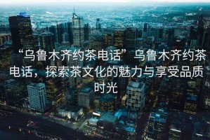 “烏魯木齊約茶電話”烏魯木齊約茶電話，探索茶文化的魅力與享受品質時光