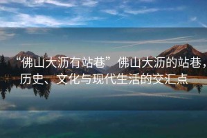 “佛山大瀝有站巷”佛山大瀝的站巷，歷史、文化與現代生活的交匯點