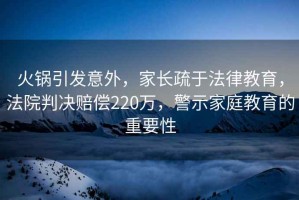火鍋引發意外，家長疏于法律教育，法院判決賠償220萬，警示家庭教育的重要性