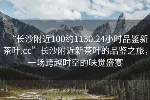 “長沙附近100約1130.24小時品鑒新茶葉.cc”長沙附近新茶葉的品鑒之旅，一場跨越時空的味覺盛宴