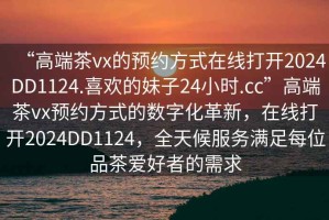 “高端茶vx的預(yù)約方式在線打開2024DD1124.喜歡的妹子24小時(shí).cc”高端茶vx預(yù)約方式的數(shù)字化革新，在線打開2024DD1124，全天候服務(wù)滿足每位品茶愛好者的需求