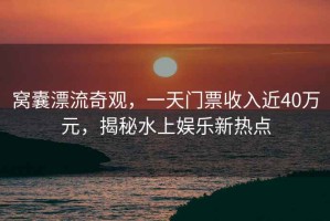 窩囊漂流奇觀，一天門票收入近40萬元，揭秘水上娛樂新熱點