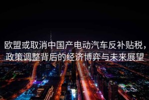 歐盟或取消中國產電動汽車反補貼稅，政策調整背后的經濟博弈與未來展望
