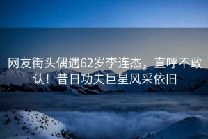 網友街頭偶遇62歲李連杰，直呼不敢認！昔日功夫巨星風采依舊