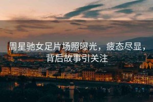 周星馳女足片場照曝光，疲態盡顯，背后故事引關注