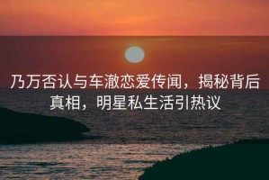 乃萬否認(rèn)與車澈戀愛傳聞，揭秘背后真相，明星私生活引熱議