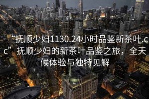 “撫順少婦1130.24小時品鑒新茶葉.cc”撫順少婦的新茶葉品鑒之旅，全天候體驗與獨特見解