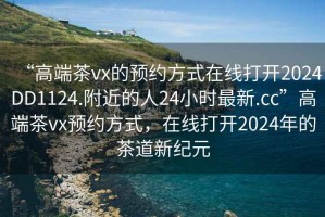 “高端茶vx的預約方式在線打開2024DD1124.附近的人24小時最新.cc”高端茶vx預約方式，在線打開2024年的茶道新紀元