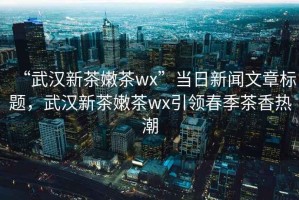 “武漢新茶嫩茶wx”當日新聞文章標題，武漢新茶嫩茶wx引領春季茶香熱潮