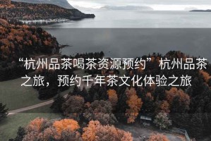 “杭州品茶喝茶資源預約”杭州品茶之旅，預約千年茶文化體驗之旅