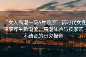“女人高潮一級(jí)A片按摩”新時(shí)代女性健康養(yǎng)生新潮流，高潮體驗(yàn)與按摩藝術(shù)結(jié)合的研究報(bào)道