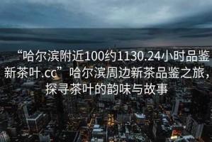 “哈爾濱附近100約1130.24小時(shí)品鑒新茶葉.cc”哈爾濱周邊新茶品鑒之旅，探尋茶葉的韻味與故事