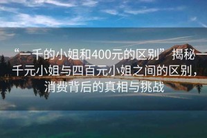 “一千的小姐和400元的區(qū)別”揭秘一千元小姐與四百元小姐之間的區(qū)別，消費(fèi)背后的真相與挑戰(zhàn)