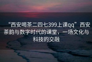“西安喝茶二四七399上課qq”西安茶韻與數字時代的課堂，一場文化與科技的交融