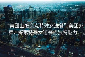 “美團上怎么點特殊女送餐”美團外賣，探索特殊女送餐的獨特魅力