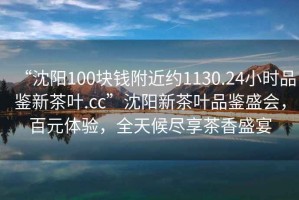 “沈陽100塊錢附近約1130.24小時品鑒新茶葉.cc”沈陽新茶葉品鑒盛會，百元體驗，全天候盡享茶香盛宴