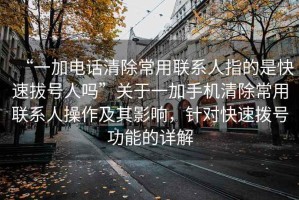 “一加電話清除常用聯系人指的是快速拔號人嗎”關于一加手機清除常用聯系人操作及其影響，針對快速撥號功能的詳解
